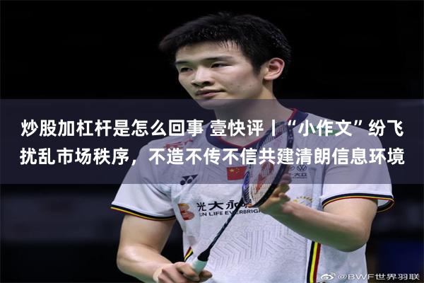 炒股加杠杆是怎么回事 壹快评丨“小作文”纷飞扰乱市场秩序，不造不传不信共建清朗信息环境