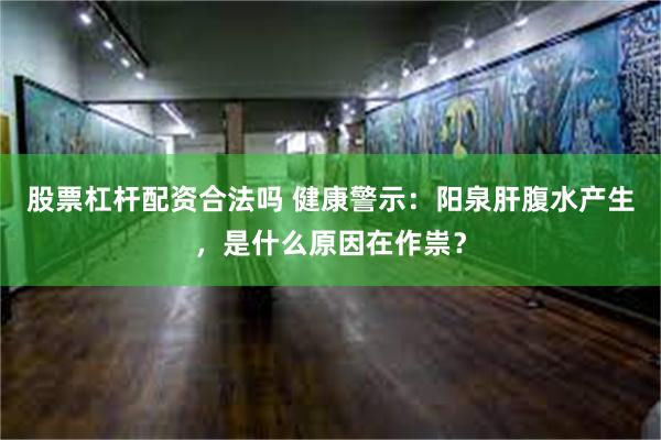股票杠杆配资合法吗 健康警示：阳泉肝腹水产生，是什么原因在作祟？