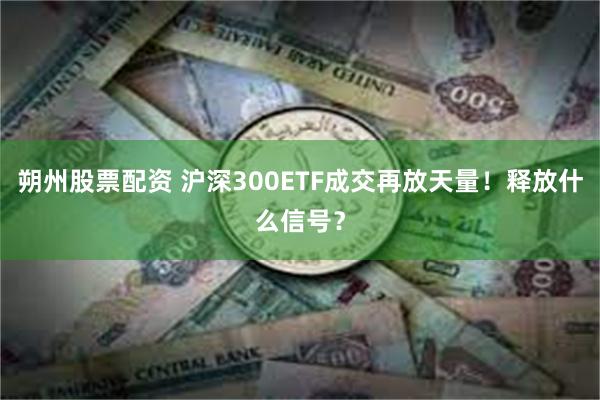 朔州股票配资 沪深300ETF成交再放天量！释放什么信号？