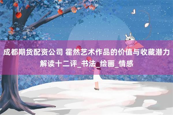 成都期货配资公司 霍然艺术作品的价值与收藏潜力解读十二评_书法_绘画_情感