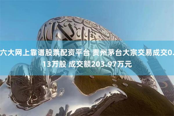 六大网上靠谱股票配资平台 贵州茅台大宗交易成交0.13万股 成交额203.97万元