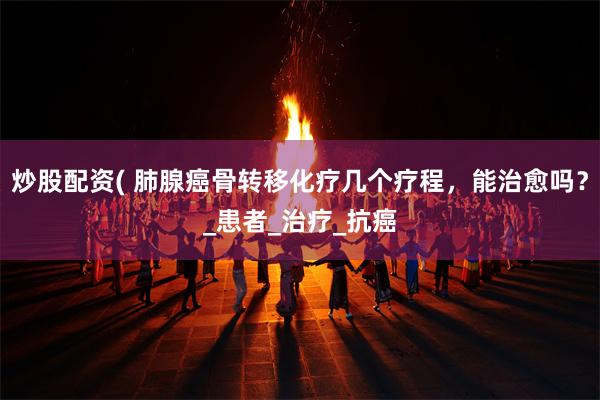 炒股配资( 肺腺癌骨转移化疗几个疗程，能治愈吗？_患者_治疗_抗癌