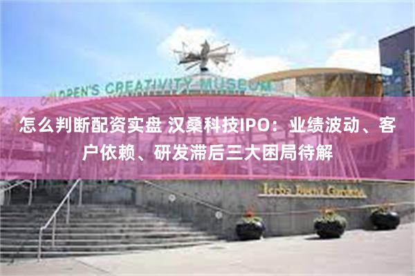 怎么判断配资实盘 汉桑科技IPO：业绩波动、客户依赖、研发滞后三大困局待解