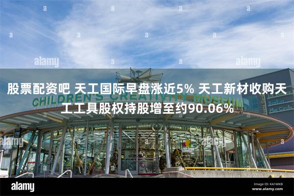 股票配资吧 天工国际早盘涨近5% 天工新材收购天工工具股权持股增至约90.06%