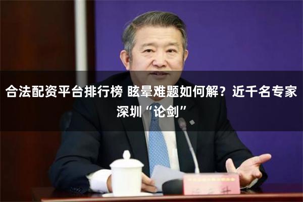 合法配资平台排行榜 眩晕难题如何解？近千名专家深圳“论剑”