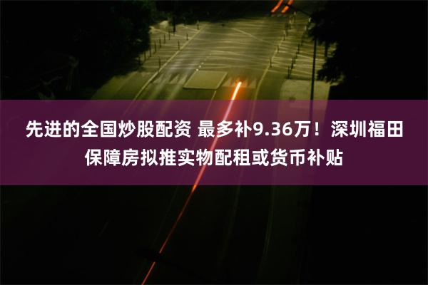 先进的全国炒股配资 最多补9.36万！深圳福田保障房拟推实物配租或货币补贴