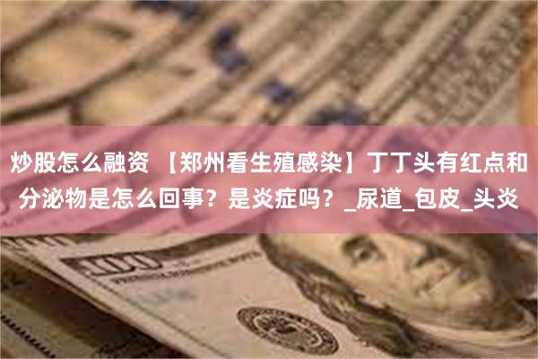 炒股怎么融资 【郑州看生殖感染】丁丁头有红点和分泌物是怎么回事？是炎症吗？_尿道_包皮_头炎