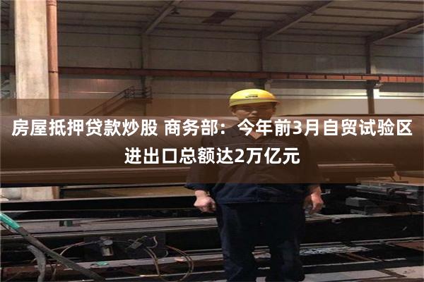 房屋抵押贷款炒股 商务部：今年前3月自贸试验区进出口总额达2万亿元