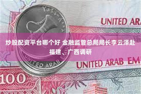 炒股配资平台哪个好 金融监管总局局长李云泽赴福建、广西调研