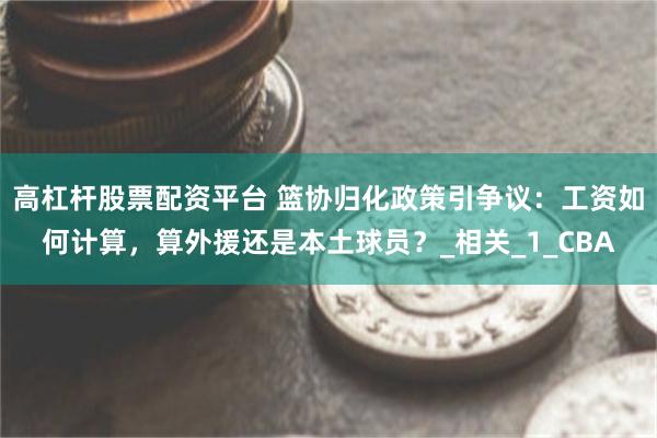 高杠杆股票配资平台 篮协归化政策引争议：工资如何计算，算外援还是本土球员？_相关_1_CBA