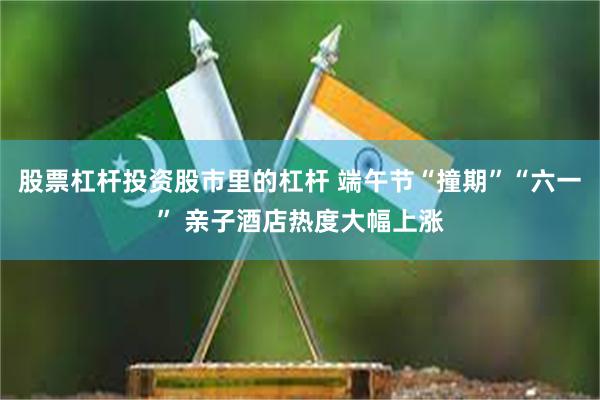 股票杠杆投资股市里的杠杆 端午节“撞期”“六一” 亲子酒店热度大幅上涨