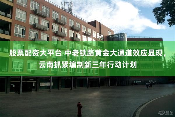 股票配资大平台 中老铁路黄金大通道效应显现，云南抓紧编制新三年行动计划