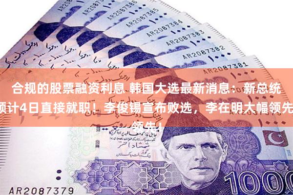 合规的股票融资利息 韩国大选最新消息：新总统预计4日直接就职！李俊锡宣布败选，李在明大幅领先！