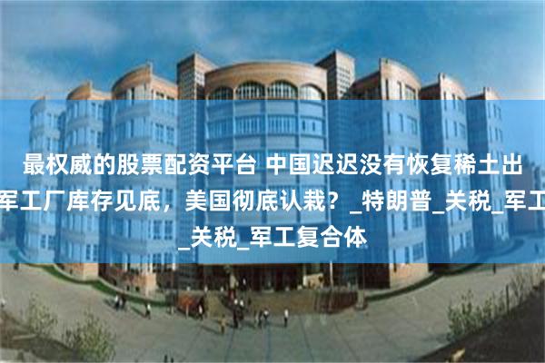 最权威的股票配资平台 中国迟迟没有恢复稀土出口，美军工厂库存见底，美国彻底认栽？_特朗普_关税_军工复合体