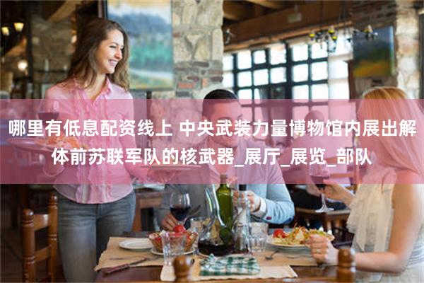 哪里有低息配资线上 中央武装力量博物馆内展出解体前苏联军队的核武器_展厅_展览_部队