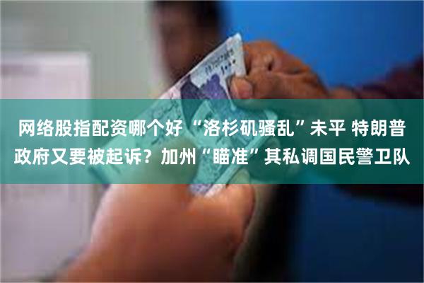 网络股指配资哪个好 “洛杉矶骚乱”未平 特朗普政府又要被起诉？加州“瞄准”其私调国民警卫队