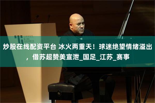 炒股在线配资平台 冰火两重天！球迷绝望情绪溢出，借苏超赞美宣泄_国足_江苏_赛事