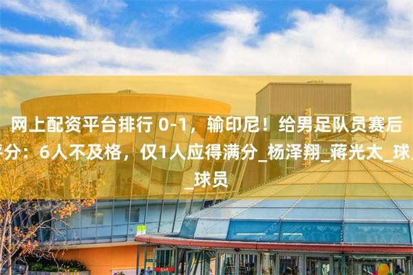 网上配资平台排行 0-1，输印尼！给男足队员赛后评分：6人不及格，仅1人应得满分_杨泽翔_蒋光太_球员