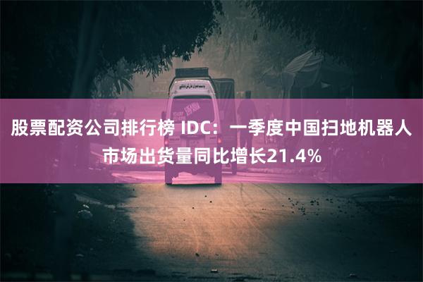 股票配资公司排行榜 IDC：一季度中国扫地机器人市场出货量同比增长21.4%
