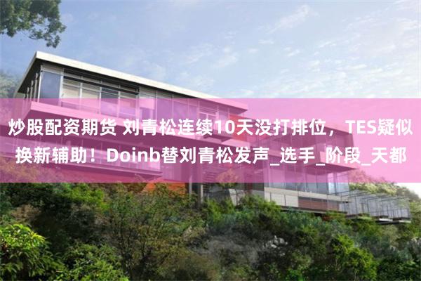 炒股配资期货 刘青松连续10天没打排位，TES疑似换新辅助！Doinb替刘青松发声_选手_阶段_天都