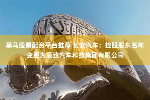 黑马股票配资平台推荐 长安汽车：控股股东名称变更为辰致汽车科技集团有限公司