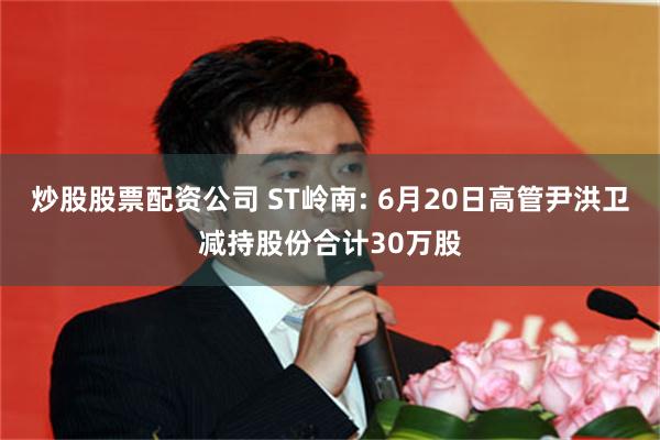 炒股股票配资公司 ST岭南: 6月20日高管尹洪卫减持股份合计30万股