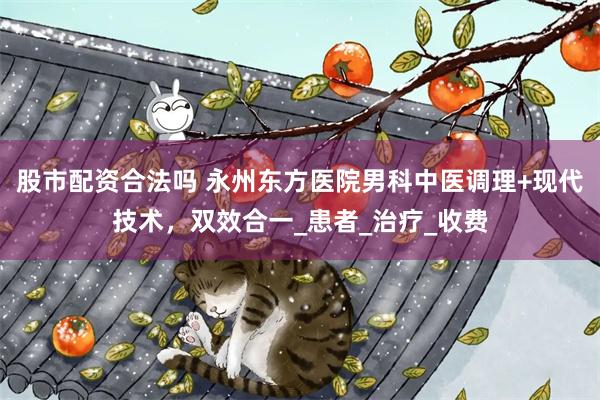 股市配资合法吗 永州东方医院男科中医调理+现代技术，双效合一_患者_治疗_收费