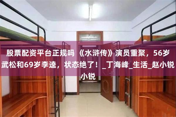 股票配资平台正规吗 《水浒传》演员重聚，56岁武松和69岁李逵，状态绝了！_丁海峰_生活_赵小锐