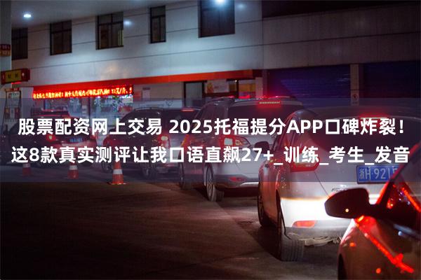 股票配资网上交易 2025托福提分APP口碑炸裂！这8款真实测评让我口语直飙27+_训练_考生_发音
