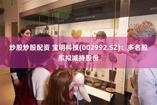 炒股炒股配资 宝明科技(002992.SZ)：多名股东拟减持股份