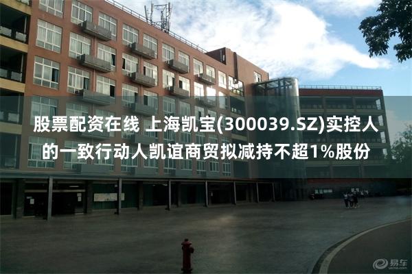 股票配资在线 上海凯宝(300039.SZ)实控人的一致行动人凯谊商贸拟减持不超1%股份
