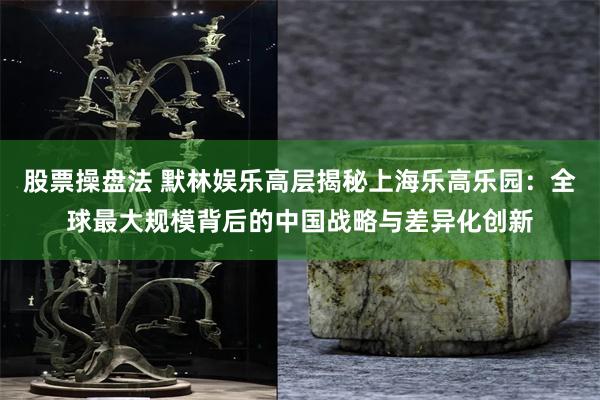 股票操盘法 默林娱乐高层揭秘上海乐高乐园：全球最大规模背后的中国战略与差异化创新