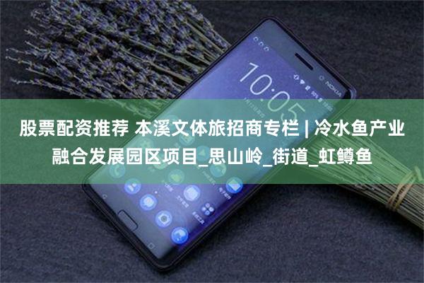 股票配资推荐 本溪文体旅招商专栏 | 冷水鱼产业融合发展园区项目_思山岭_街道_虹鳟鱼