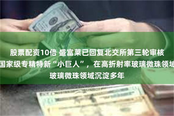 股票配资10倍 盛富莱已回复北交所第三轮审核问询函：国家级专精特新“小巨人”，在高折射率玻璃微珠领域沉淀多年
