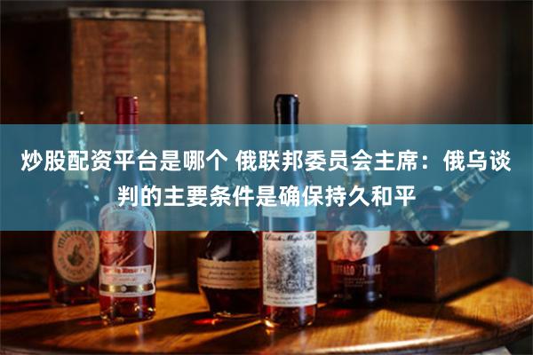 炒股配资平台是哪个 俄联邦委员会主席：俄乌谈判的主要条件是确保持久和平