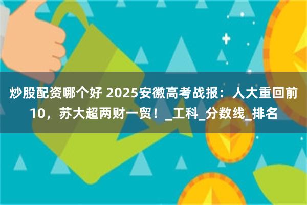 炒股配资哪个好 2025安徽高考战报：人大重回前10，苏大超两财一贸！_工科_分数线_排名