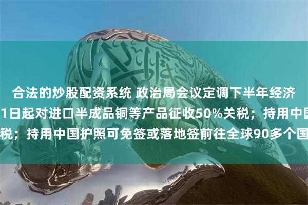 合法的炒股配资系统 政治局会议定调下半年经济工作；特朗普宣布8月1日起对进口半成品铜等产品征收50%关税；持用中国护照可免签或落地签前往全球90多个国家地区丨早报