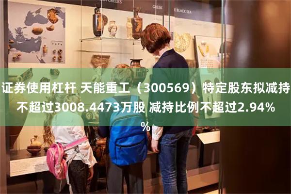 证券使用杠杆 天能重工（300569）特定股东拟减持不超过3008.4473万股 减持比例不超过2.94%