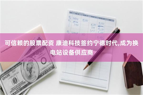 可信赖的股票配资 康迪科技签约宁德时代,成为换电站设备供应商