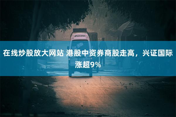 在线炒股放大网站 港股中资券商股走高，兴证国际涨超9%