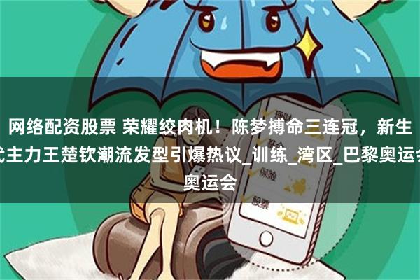 网络配资股票 荣耀绞肉机！陈梦搏命三连冠，新生代主力王楚钦潮流发型引爆热议_训练_湾区_巴黎奥运会