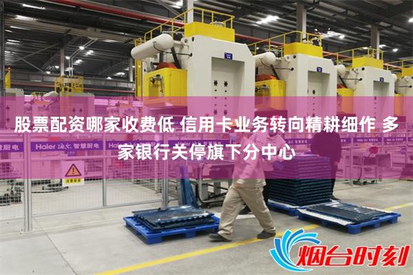 股票配资哪家收费低 信用卡业务转向精耕细作 多家银行关停旗下分中心