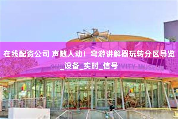 在线配资公司 声随人动！穹游讲解器玩转分区导览_设备_实时_信号