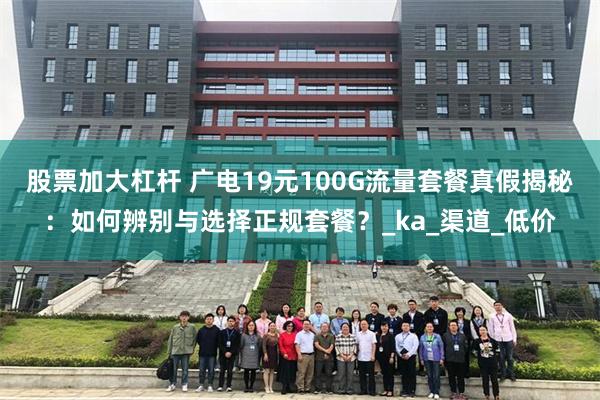 股票加大杠杆 广电19元100G流量套餐真假揭秘：如何辨别与选择正规套餐？_ka_渠道_低价