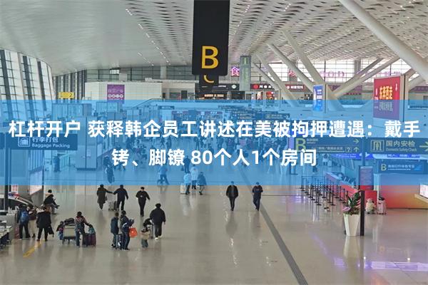 杠杆开户 获释韩企员工讲述在美被拘押遭遇:戴手铐、脚镣 80个人1个房间