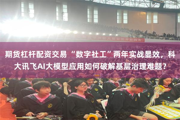 期货杠杆配资交易 “数字社工”两年实战显效，科大讯飞AI大模型应用如何破解基层治理难题？