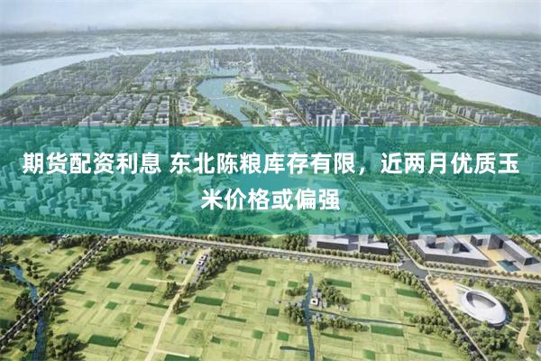 期货配资利息 东北陈粮库存有限，近两月优质玉米价格或偏强
