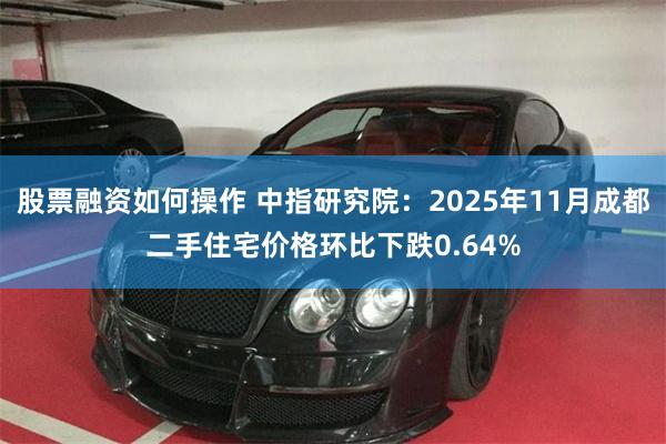 股票融资如何操作 中指研究院：2025年11月成都二手住宅价格环比下跌0.64%