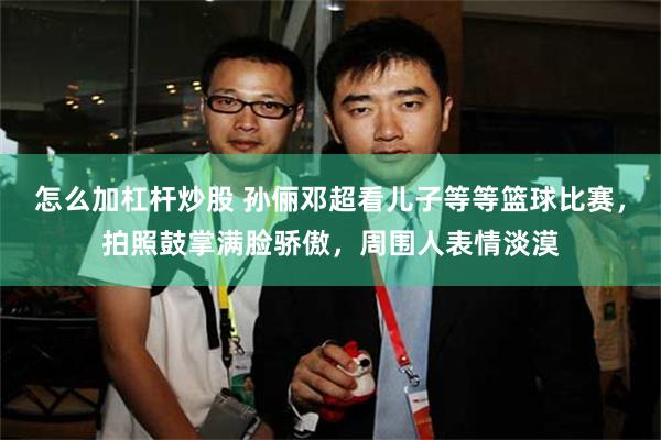 怎么加杠杆炒股 孙俪邓超看儿子等等篮球比赛，拍照鼓掌满脸骄傲，周围人表情淡漠