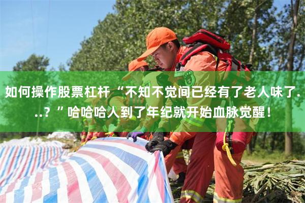 如何操作股票杠杆 “不知不觉间已经有了老人味了...？”哈哈哈人到了年纪就开始血脉觉醒！